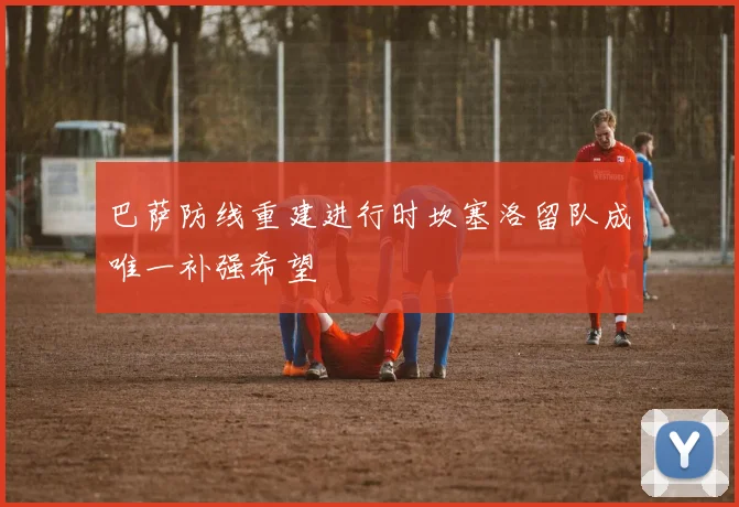 巴萨防线重建进行时坎塞洛留队成唯一补强希望