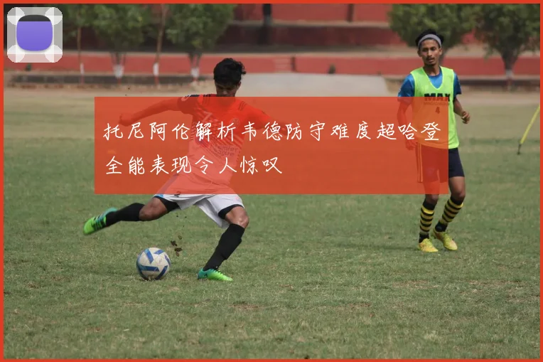 托尼阿伦解析韦德防守难度超哈登全能表现令人惊叹