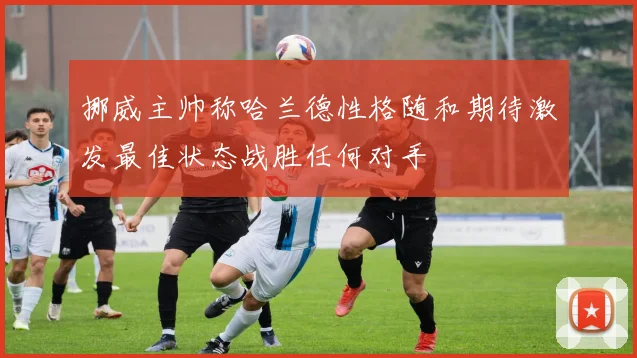 挪威主帅称哈兰德性格随和期待激发最佳状态战胜任何对手