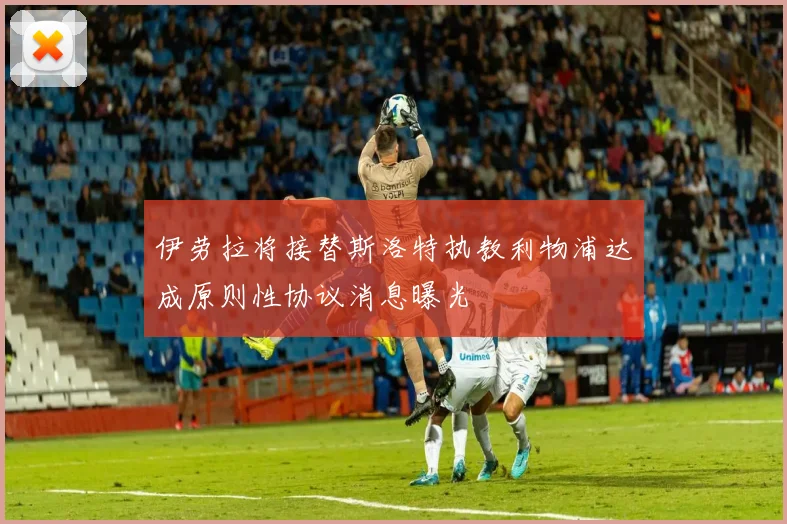 伊劳拉将接替斯洛特执教利物浦达成原则性协议消息曝光