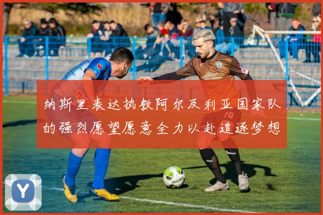纳斯里表达执教阿尔及利亚国家队的强烈愿望愿意全力以赴追逐梦想