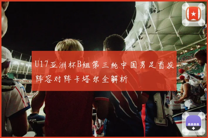 U17亚洲杯B组第三轮中国男足首发阵容对阵卡塔尔全解析