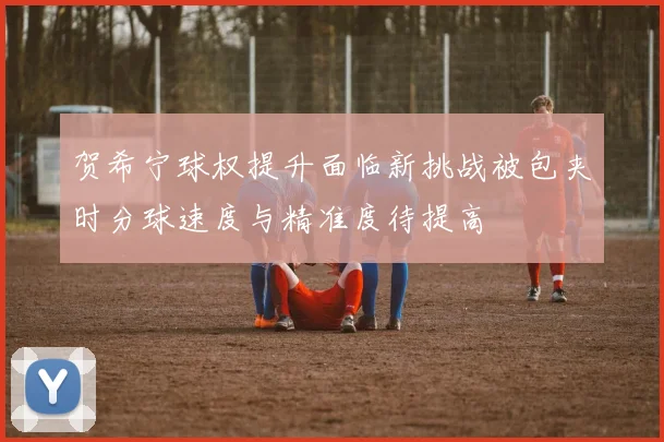 贺希宁球权提升面临新挑战被包夹时分球速度与精准度待提高