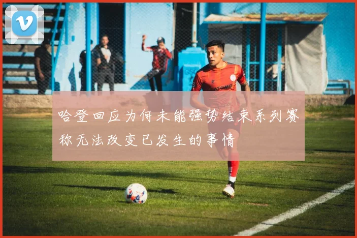 哈登回应为何未能强势结束系列赛称无法改变已发生的事情