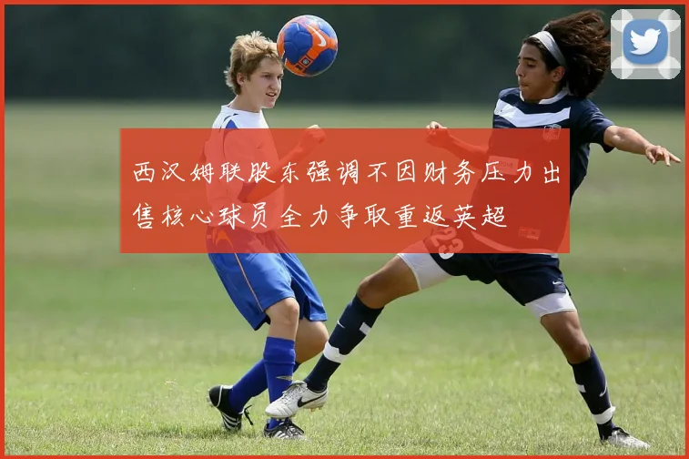 西汉姆联股东强调不因财务压力出售核心球员全力争取重返英超