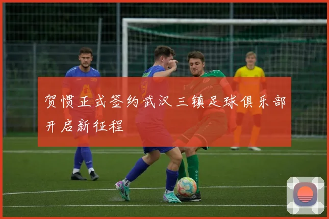 贺惯正式签约武汉三镇足球俱乐部开启新征程