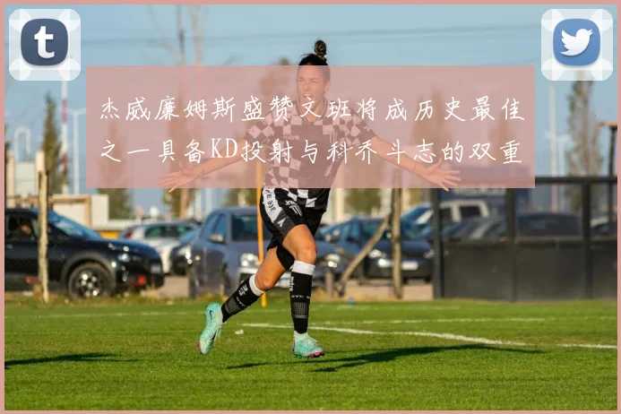 杰威廉姆斯盛赞文班将成历史最佳之一具备KD投射与科乔斗志的双重优势