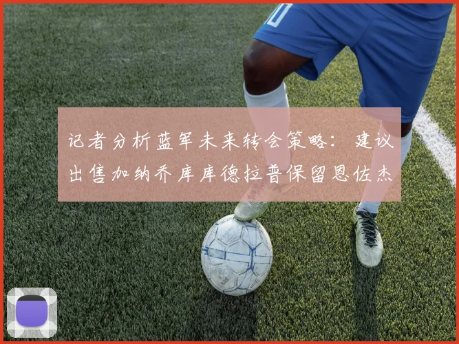 记者分析蓝军未来转会策略：建议出售加纳乔库库德拉普保留恩佐杰克逊