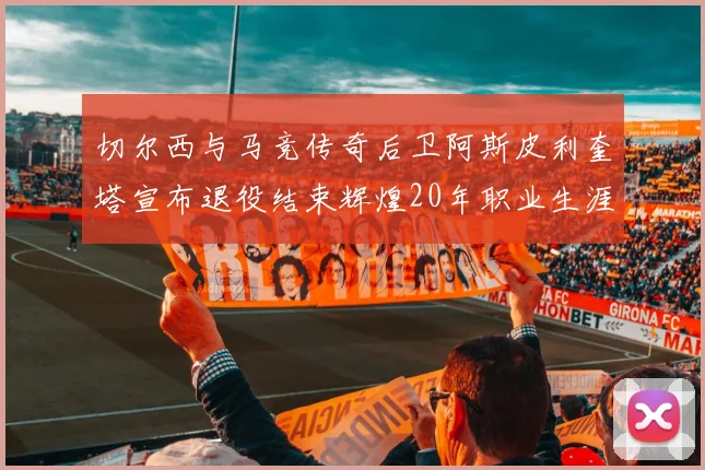 切尔西与马竞传奇后卫阿斯皮利奎塔宣布退役结束辉煌20年职业生涯